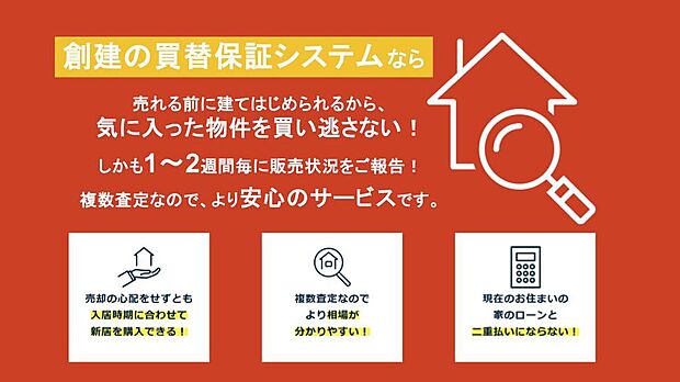 【創建独自の「買取保証システム」】【買替保証で物件探しを賢く】
現在お住いの持ち家に買い手がつくまで購入できない、通常の買替パターンと異なり
創建のサービスなら、気に入った物件を逃しません。
詳しくは現地係員へお尋ねください。