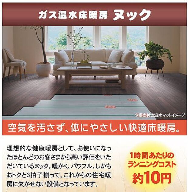 【足元ぬっくぬく・床暖房】ガス温水床暖房「ヌック」を標準装備。温かく居心地の良いだけではなく、ご家族のコミュニケーションの場所にもなります。一度使うとやめられません。