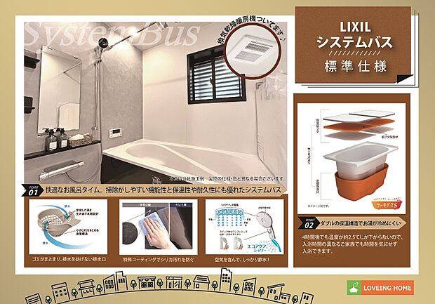 【建物標準仕様 システムバス】少ない水でたっぷりシャワーの「エコアクアシャワー」スイッチ付で吐水・止水の切り替えもスムーズ、湯船のお湯が冷めにくい構造の「サーモバスS」、キレイドア、換気乾燥暖房機など機能性も快適性も叶えたシステムバスを採用。
