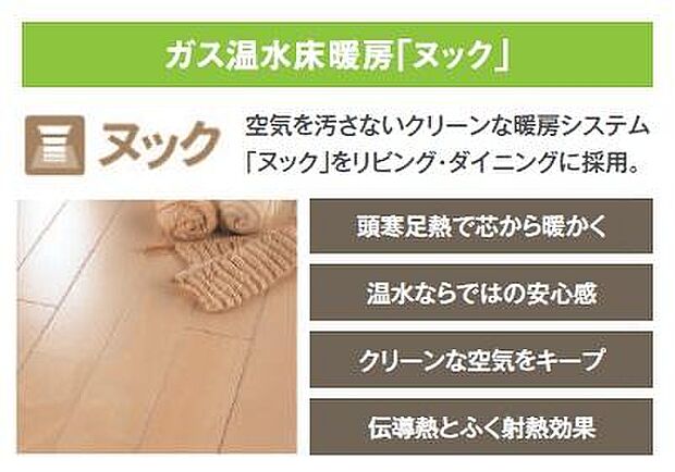 【【ガス温水床暖房】】リビング・ダイニングにはガス温水床暖房「ヌック」を設置。足元から部屋全体を暖め、心地よく過ごせる空間に。空気を汚さないので、お子様やペットにもやさしい暖房設備です。