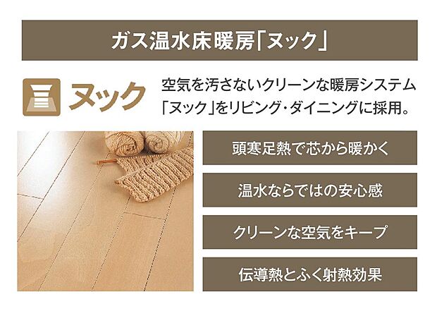【【ガス温水床暖房】】リビング・ダイニングにはガス温水床暖房「ヌック」を設置。足元から部屋全体を暖め、心地よく過ごせる空間に。空気を汚さないので、お子様やペットにもやさしい暖房設備です。