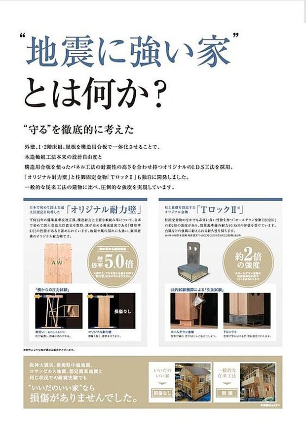 【いいだのいい家のこだわり【地震に強い家】】構造用合板を使ったパネル工法の耐震性の高さを合わせ持つオリジナルのI.D.S工法を採用。「オリジナル耐力壁」と柱脚固定金物「TロックII」も独自に開発しました。一般的な従来工法の建物に比べ、圧倒的な強度を実現しています。