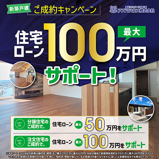 ●当社分譲地で新築請負契約をされた方を対象に、
「ご成約キャンペーン　住宅ローン 最大100万円サポート」実施中！
キャンペーン期間：2026年8月31日(月)まで