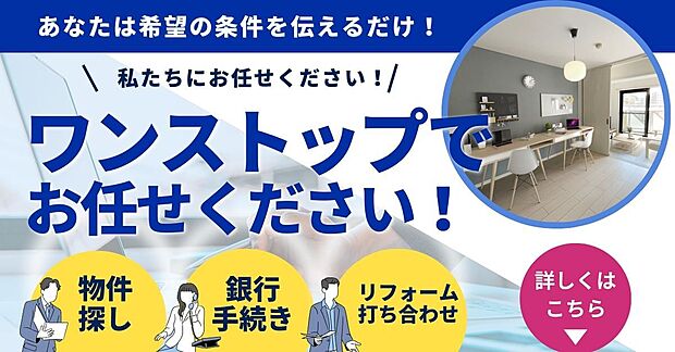 【お住替えのご相談もワンストップで対応!】物件探しから銀行手続き、リフォームのご相談までワンストップでサポート。
ご希望条件をお伝えいただくだけで、スムーズに住まい探しを進められます。
初めてのマイホーム購入でも安心してお任せください。
