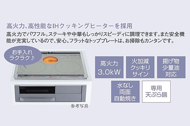 【ＩＨクッキングヒーター】高火力、高性能なIHクッキングヒーターを採用。高火力でパワフル。ステーキや中華もしっかりスーピーディに調理できます。また、安全機能が充実しているので安心。フラットなトッププレートは、お掃除もカンタンです。