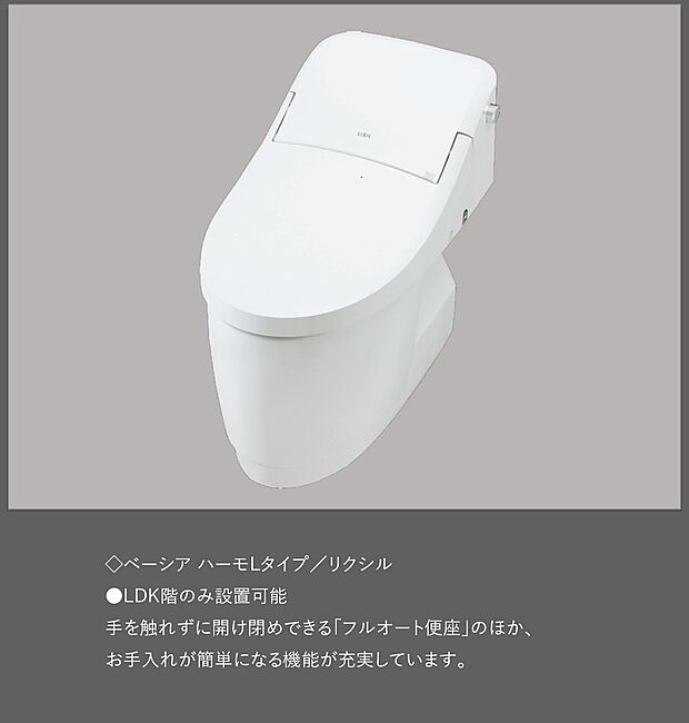 【【トイレ／ベーシア ハーモLタイプ】】≪リクシル製≫
●LDK階のみ設置可能
手を触れずに開け閉めできる「フルオート便座」のほか、お手入れが簡単になる機能が充実しています。