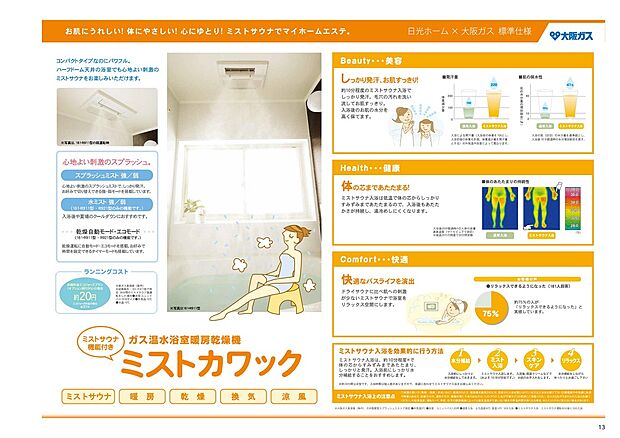 【浴室暖房【ミストカワック】】肌にうれしい、体にやさしい、心にゆとり、ミストサウナでマイホームエステ。
Beauty・・・美容 しっかり発汗、お肌すっきり。
Health・・・健康 体の芯まであたたまる。
Comfort・・・快適 快適なバスライフを演出
安心…高齢の方にも安心、冬もぽかぽか浴室暖房で急な温度差をなくします。
