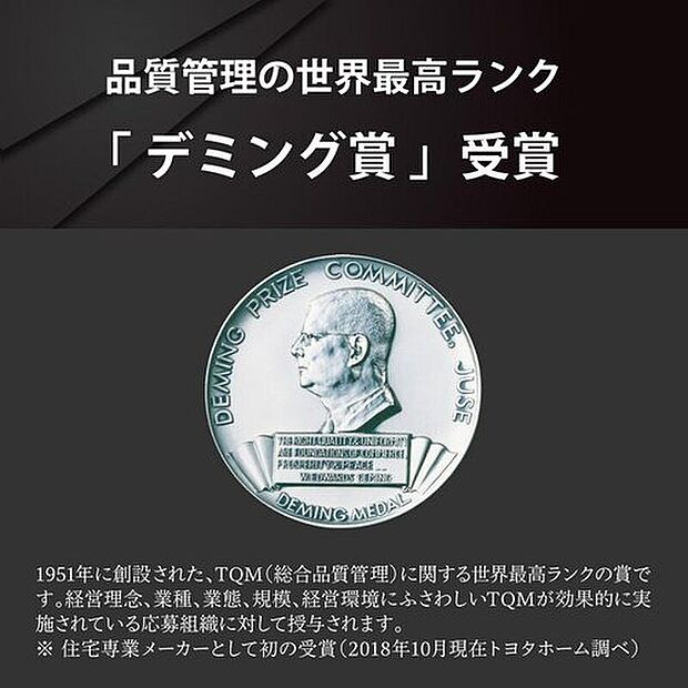【品質管理の世界最高ランク「デミング賞」受賞】トヨタホームの品質の高さが実証され、住宅専業メーカーで初めて、品質管理の世界最高ランク「デミング賞」を受賞しました。※住宅専業メーカーとして初の受賞(2018年10月トヨタホーム調べ)