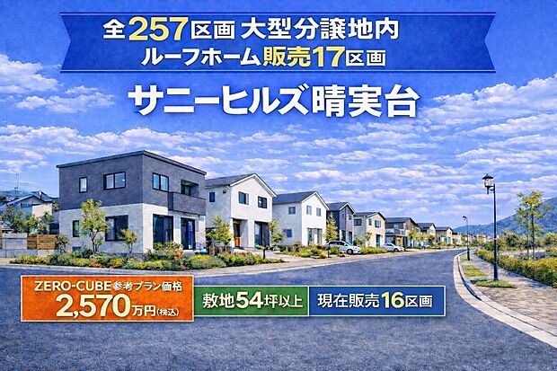 全257区画の大型分譲地「サニーヒルズ晴実台」。
ルーフホームでは17区画を販売中。
敷地54坪以上のゆとりある土地で、ZERO-CUBE参考プランなら土地＋建物2570万円（税込）からご提案可能です