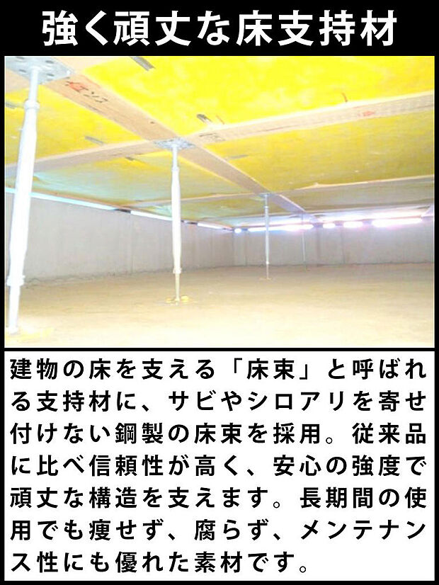 建物の床を支える「床束」と呼ばれる支持材に、サビやシロアリを寄せ付けない鋼製の床束を採用。従来品に比べ信頼性が高く、安心の強度で頑丈な構造を支えます。