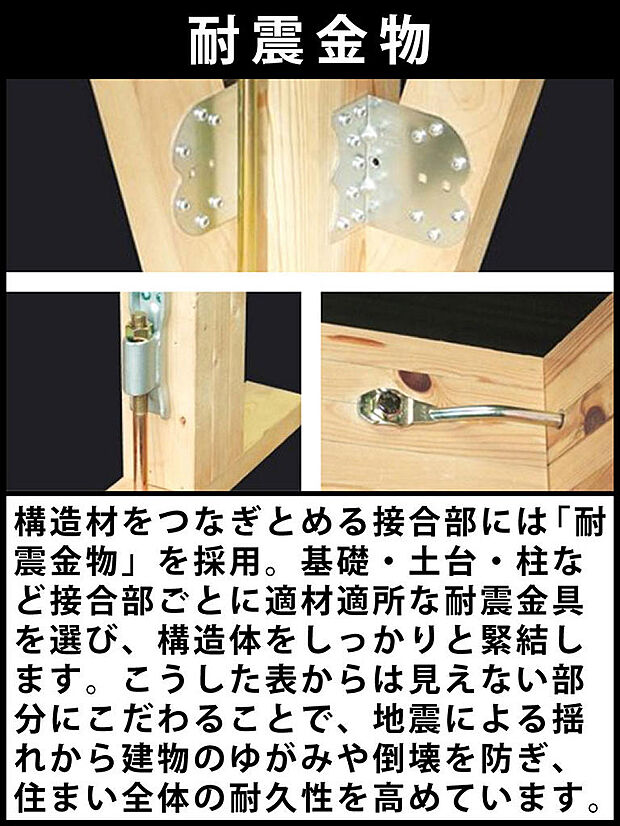 構造材をつなぎとめる接合部には「耐震金物」を採用。基礎・土台・柱など接合部ごとに適材適所な耐震金具を選び、構造体をしっかりと緊結します。