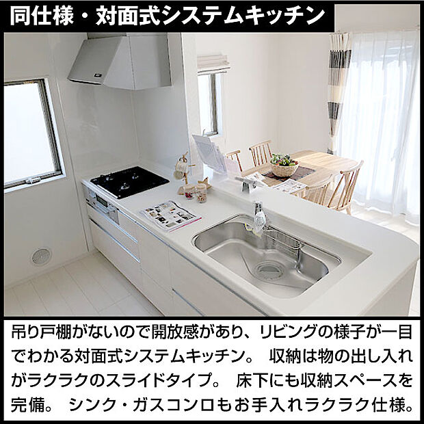 同仕様・対面式システムキッチン吊り戸棚がないので開放感があり、リビングの様子が一目でわかる対面式システムキッチン。収納は物の出し入れがラクラクのスライドタイプ。床下にも収納スペースを完備。