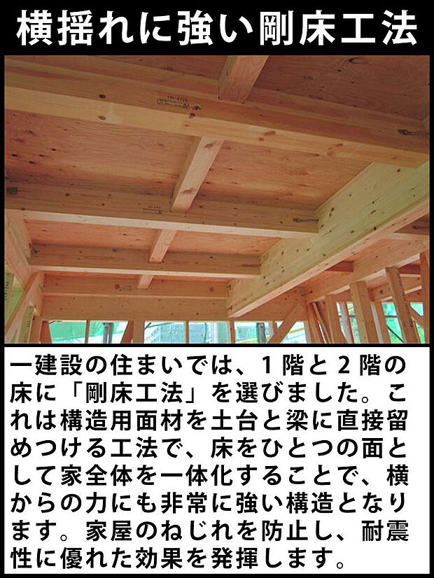 一建設の住まいでは、1階と2階の床に「剛床工法」を選びました。これは構造用面材を土台と梁に直接留めつける工法で、床をひとつの面として家全体を一体化することで、横からの力にも非常に強い構造となります。