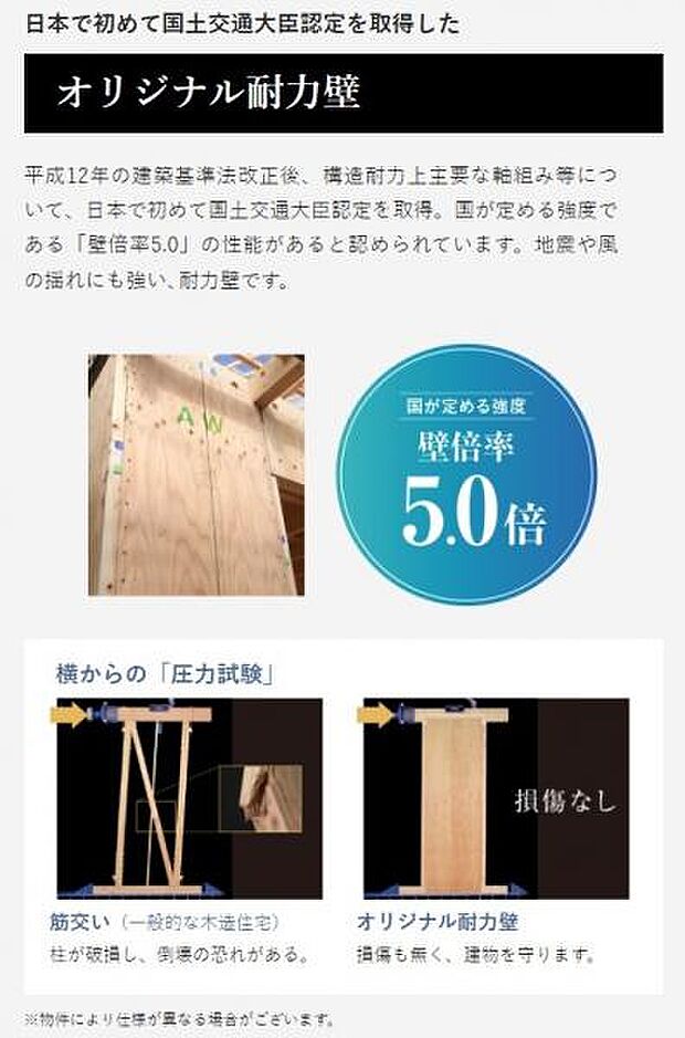 平成12年の建築基準法改正後、構造耐力上主要な軸組み等について、日本で初めて国土交通大臣認定を取得。国が定める強度である「壁倍率5.0」の性能があると認められています。