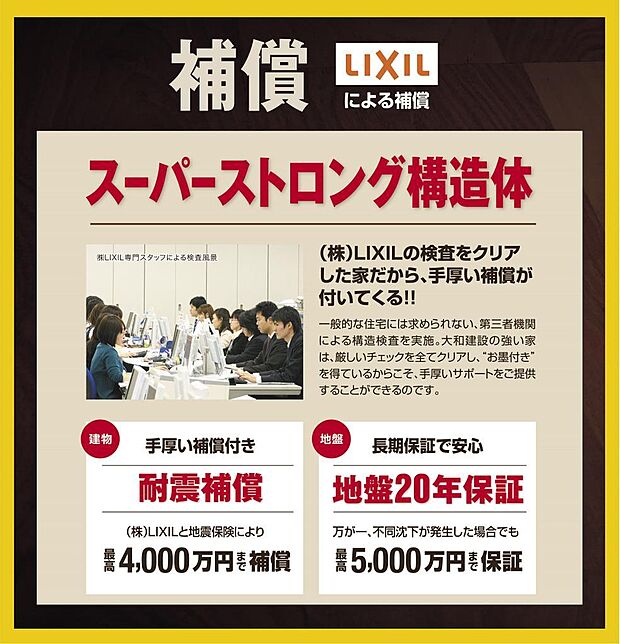 地震保険では、地震で建物が全壊した場合、建物価格の50%しか補償されません。当社の場合、残りの50%を株式会社LIXILが補償。最大で2000万円(=建物価格4000万円)まで補償。